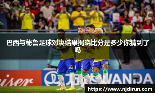 巴西与秘鲁足球对决结果揭晓比分是多少你猜到了吗